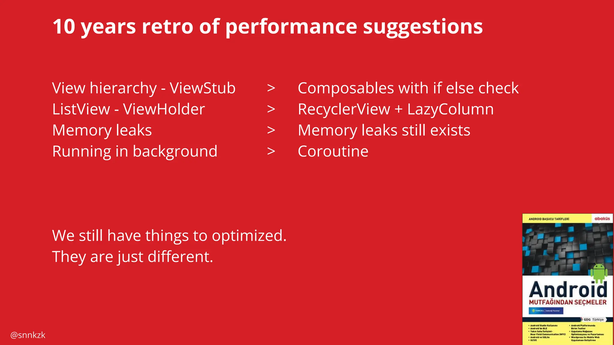 @snnkzk
60
10 years retro of performance suggestions
View hierarchy - ViewStub > Composables with if else check
ListView - ViewHolder > RecyclerView + LazyColumn
Memory leaks > Memory leaks still exists
Running in background > Coroutine
We still have things to optimized.
They are just diﬀerent.
 