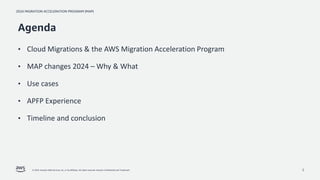 2024 MIGRATION ACCELERATION PROGRAM (MAP)
© 2024, Amazon Web Services, Inc. or its affiliates. All rights reserved. Amazon Confidential and Trademark. 2
Agenda
• Cloud Migrations & the AWS Migration Acceleration Program
• MAP changes 2024 – Why & What
• Use cases
• APFP Experience
• Timeline and conclusion
 