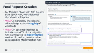 2024 MIGRATION ACCELERATION PROGRAM (MAP)
© 2024, Amazon Web Services, Inc. or its affiliates. All rights reserved. Amazon Confidential and Trademark. 26
• For Mobilize Phase with ARR Greater
than $500k ARR, two additional
checkboxes will appear:
• *New* A mandatory checkbox to
acknowledge accurate tagging of
workloads
• *New* An optional checkbox to
indicate over 40% of the migration
ARR is attributed to modernization
services. If checked, must provide
corresponding Modernization ARR
Fund Request Creation
 