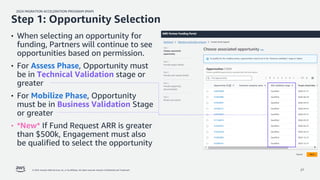 2024 MIGRATION ACCELERATION PROGRAM (MAP)
© 2024, Amazon Web Services, Inc. or its affiliates. All rights reserved. Amazon Confidential and Trademark. 27
• When selecting an opportunity for
funding, Partners will continue to see
opportunities based on permission.
• For Assess Phase, Opportunity must
be in Technical Validation stage or
greater
• For Mobilize Phase, Opportunity
must be in Business Validation Stage
or greater
• *New* If Fund Request ARR is greater
than $500k, Engagement must also
be qualified to select the opportunity
Step 1: Opportunity Selection
 