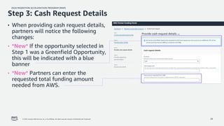 2024 MIGRATION ACCELERATION PROGRAM (MAP)
© 2024, Amazon Web Services, Inc. or its affiliates. All rights reserved. Amazon Confidential and Trademark. 28
• When providing cash request details,
partners will notice the following
changes:
• *New* If the opportunity selected in
Step 1 was a Greenfield Opportunity,
this will be indicated with a blue
banner
• *New* Partners can enter the
requested total funding amount
needed from AWS.
Step 3: Cash Request Details
 