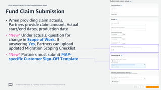 2024 MIGRATION ACCELERATION PROGRAM (MAP)
© 2024, Amazon Web Services, Inc. or its affiliates. All rights reserved. Amazon Confidential and Trademark. 32
• When providing claim actuals,
Partners provide claim amount, Actual
start/end dates, production date
• *New* Under actuals, question for
change in Scope of Work. If
answering Yes, Partners can upload
updated Migration Scoping Checklist
• *New* Partners must submit MAP-
specific Customer Sign-Off Template
Fund Claim Submission
 