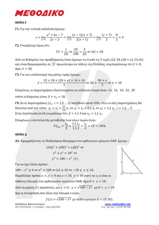 Μεθοδικό Φροντιστήριο www.methodiko.net
ΑΡΓΥΡΟΥΠΟΛΗ | ΓΛΥΦΑΔΑ | ΝΕΑ ΣΜΥΡΝΗ Τηλ. Κέντρο: 210 99 40 999
ΘΕΜΑ Γ
Γ1. Για την τυπική απόκλιση έχουμε:
𝑠 = lim
𝑥→1
𝑥2
+ 6𝑥 − 7
2𝑥 − 2
= lim
𝑥→1
(𝑥 − 1)(𝑥 + 7)
2(𝑥 − 1)
= lim
𝑥→1
(𝑥 + 7)
2
=
8
2
= 4
Γ2. Γνωρίζουμε όμως ότι:
𝐶𝑉 =
𝑠
|𝑥̅|
⇔
20
100
=
4
|𝑥̅|
⇔ |𝑥̅| = 20
Από τα δεδομένα του προβλήματος όπου έχουμε τις 4 από τις 5 τιμές (22, 18, (20 + 𝜅), 14,16)
και είναι θερμοκρασίες σε 𝐶
⬚
0
πρωινή ώρα σε πόλεις της Ελλάδας, συμπεραίνουμε ότι 𝑥̅ > 0,
άρα: 𝑥̅ = 20.
Γ3. Για τον υπολογισμό της μέσης τιμής έχουμε:
𝑥̅ =
22 + 18 + (20 + 𝜅) + 14 + 16
5
⇔ 20 =
90 + 𝜅
5
⇔ 𝜅 = 10
Επομένως, οι παρατηρήσεις διατεταγμένες σε αύξουσα σειρά είναι: 14, 16, 18, 22, 30
οπότε η διάμεσος είναι: 𝛿 = 𝑥3 = 18.
Γ4. Αν οι παρατηρήσεις (𝑥𝑖, 𝑖 = 1,2, … 5) αυξηθούν κατά 10%, τότε οι νέες παρατηρήσεις θα
δίνονται από τον τύπο: 𝑦𝑖 = 𝑥𝑖 +
10
100
𝑥𝑖 ⇔ 𝑦𝑖 = 𝑥𝑖 + 0,1 𝑥𝑖 ⇔ 𝑦𝑖 = 1,1 𝑥𝑖, 𝑖 = 1,2, … 5
Στην περίπτωση αυτή γνωρίζουμε ότι: 𝑦
̅ = 1,1 𝑥̅ και 𝑠𝑦 = 1,1 𝑠𝑥.
Επομένως ο συντελεστής μεταβολής των νέων τιμών είναι:
𝐶𝑉
𝜈𝜀𝜊 =
𝑠𝑦
𝑦
̅
=
1,1 𝑠𝑥
1,1 𝑥̅
=
𝑠𝑥
𝑥̅
= 𝐶𝑉 = 20%
ΘΕΜΑ Δ
Δ1. Εφαρμόζοντας το Πυθαγόρειο Θεώρημα στο ορθογώνιο τρίγωνο ΟΑΒ έχουμε :
(𝛰𝛢)2
+ (𝛰𝛣)2
= (𝛢𝛣)2
⇔
𝑥2
+ 𝑦2
= 102
⇔
𝑦2
= 100 − 𝑥2
(1)
Για να έχει λύση πρέπει:
100 − 𝑥2
≥ 0 ⇔ 𝑥2
≤ 100 ⇔ |𝑥| ≤ 10 ⇔ −10 ≤ 𝑥 ≤ 10.
Παράλληλα πρέπει 𝑥 >, 𝑦 > 0 και 𝑥 < 10, 𝑦 < 10 γιατί τα 𝑥, 𝑦 είναι οι
κάθετες πλευρές του ορθογωνίου τριγώνου ΟΑΒ. Άρα 0 < 𝑥 < 10.
Από τη σχέση (1) προκύπτει, για 𝑦 > 0 : 𝑦 = √100 − 𝑥2 με 0 < 𝑥 < 10
Άρα η συνάρτηση που δίνει την πλευρά 𝑥 είναι:
𝑓(𝑥) = √100 − 𝑥2 με πεδίο ορισμού 𝐷 = (0, 10).
 