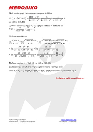 Μεθοδικό Φροντιστήριο www.methodiko.net
ΑΡΓΥΡΟΥΠΟΛΗ | ΓΛΥΦΑΔΑ | ΝΕΑ ΣΜΥΡΝΗ Τηλ. Κέντρο: 210 99 40 999
Δ2. Η συνάρτηση 𝑓 είναι παραγωγίσιμη στο (0, 10) με
𝑓′(𝑥) = (√100 − 𝑥2)
′
=
(100 − 𝑥2)′
2√100 − 𝑥2
=
−2𝑥
2√100 − 𝑥2
=
−𝑥
√100 − 𝑥2
< 0
για κάθε 𝑥 ∈ (0, 10).
Ο ρυθμός μεταβολής της 𝑦 = 𝑓(𝑥) ως προς 𝑥 όταν 𝑥 = 8 ισούται με:
𝑓′(8) =
−8
√100 − 82
=
−8
√36
= −
4
3
Δ3. Για το όριο έχουμε:
lim
𝑥→6
𝑓(𝑥) − 8
𝑥 − 6
= lim
𝑥→6
√100 − 𝑥2 − 8
𝑥 − 6
= lim
𝑥→6
(√100 − 𝑥2 − 8)(√100 − 𝑥2 + 8)
(𝑥 − 6)(√100 − 𝑥2 + 8)
= lim
𝑥→6
100 − 𝑥2
− 64
(𝑥 − 6)(√100 − 𝑥2 + 8)
= lim
𝑥→6
36 − 𝑥2
(𝑥 − 6)(√100 − 𝑥2 + 8)
= lim
𝑥→6
(6 − 𝑥)(6 + 𝑥)
−(6 − 𝑥)(√100 − 𝑥2 + 8)
= lim
𝑥→6
6 + 𝑥
√100 − 𝑥2 + 8
= −
12
16
= −
3
4
Δ4. Παρατηρούμε ότι 𝑓′(𝑥) < 0 για κάθε 𝑥 ∈ (0, 10).
Συμπεραίνουμε ότι η 𝑓 είναι γνησίως φθίνουσα στο διάστημα αυτό.
Είναι: 𝑥1 < 𝑥3 < 𝑥2 ⇔ 𝑓(𝑥1) > 𝑓(𝑥3) > 𝑓(𝑥2) χρησιμοποιώντας τη μονοτονία της 𝑓.
Ευχόμαστε καλά αποτελέσματα!
 