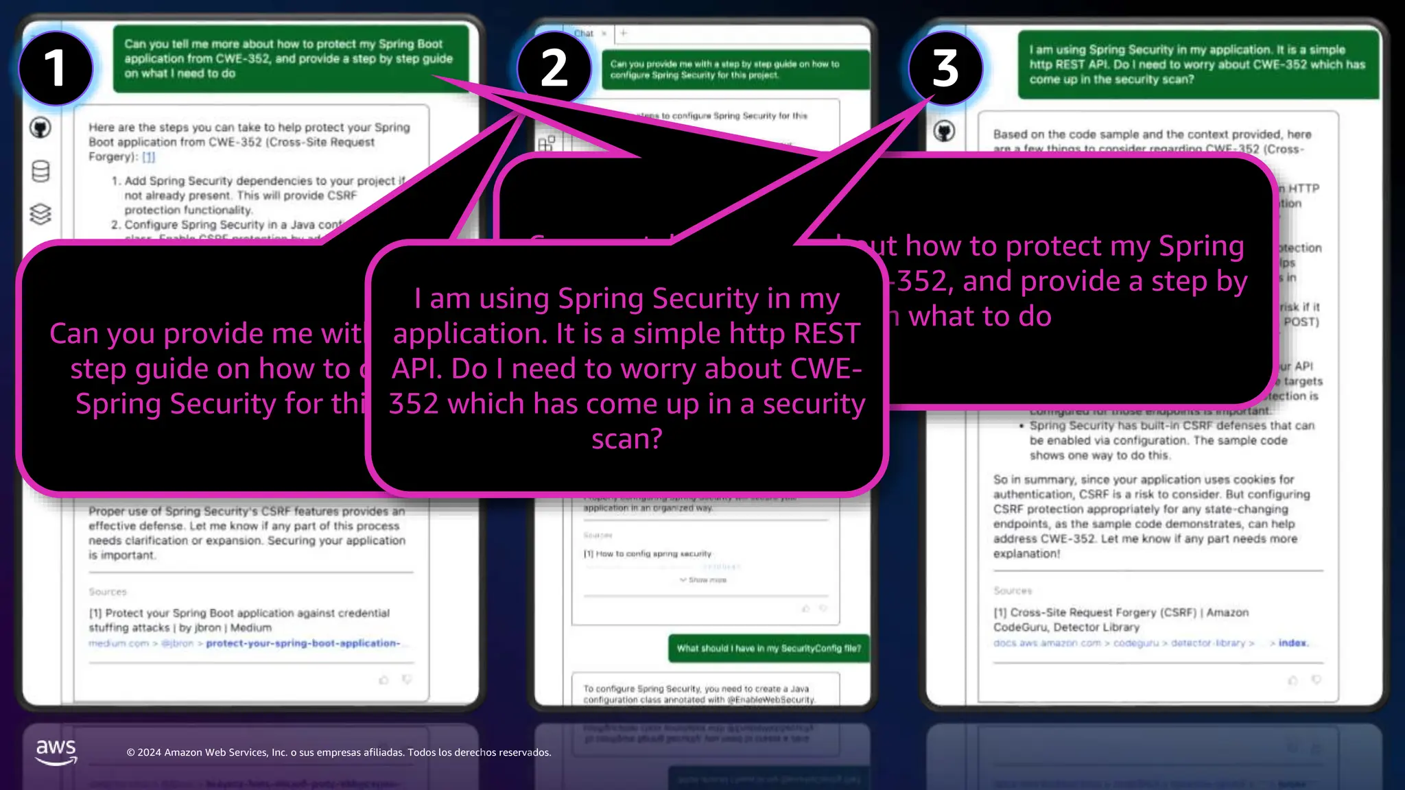© 2024 Amazon Web Services, Inc. o sus empresas afiliadas. Todos los derechos reservados.
1 2 3
Can you provide me with a step by
step guide on how to configure
Spring Security for this project
Can you tell me more about how to protect my Spring
Boot application from CWE-352, and provide a step by
step guide on what to do
I am using Spring Security in my
application. It is a simple http REST
API. Do I need to worry about CWE-
352 which has come up in a security
scan?
 