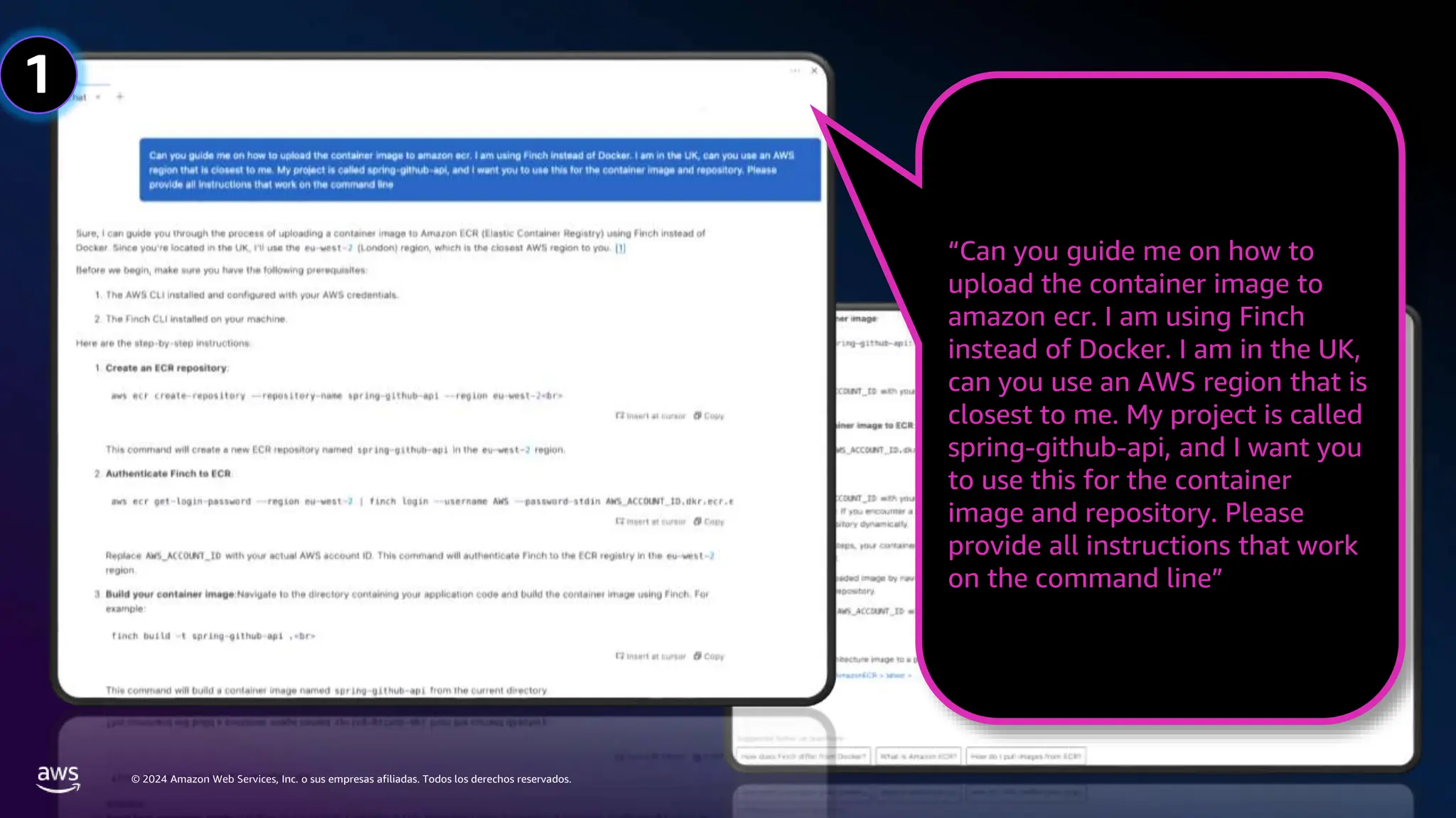 © 2024 Amazon Web Services, Inc. o sus empresas afiliadas. Todos los derechos reservados.
“Can you guide me on how to
upload the container image to
amazon ecr. I am using Finch
instead of Docker. I am in the UK,
can you use an AWS region that is
closest to me. My project is called
spring-github-api, and I want you
to use this for the container
image and repository. Please
provide all instructions that work
on the command line”
1
 