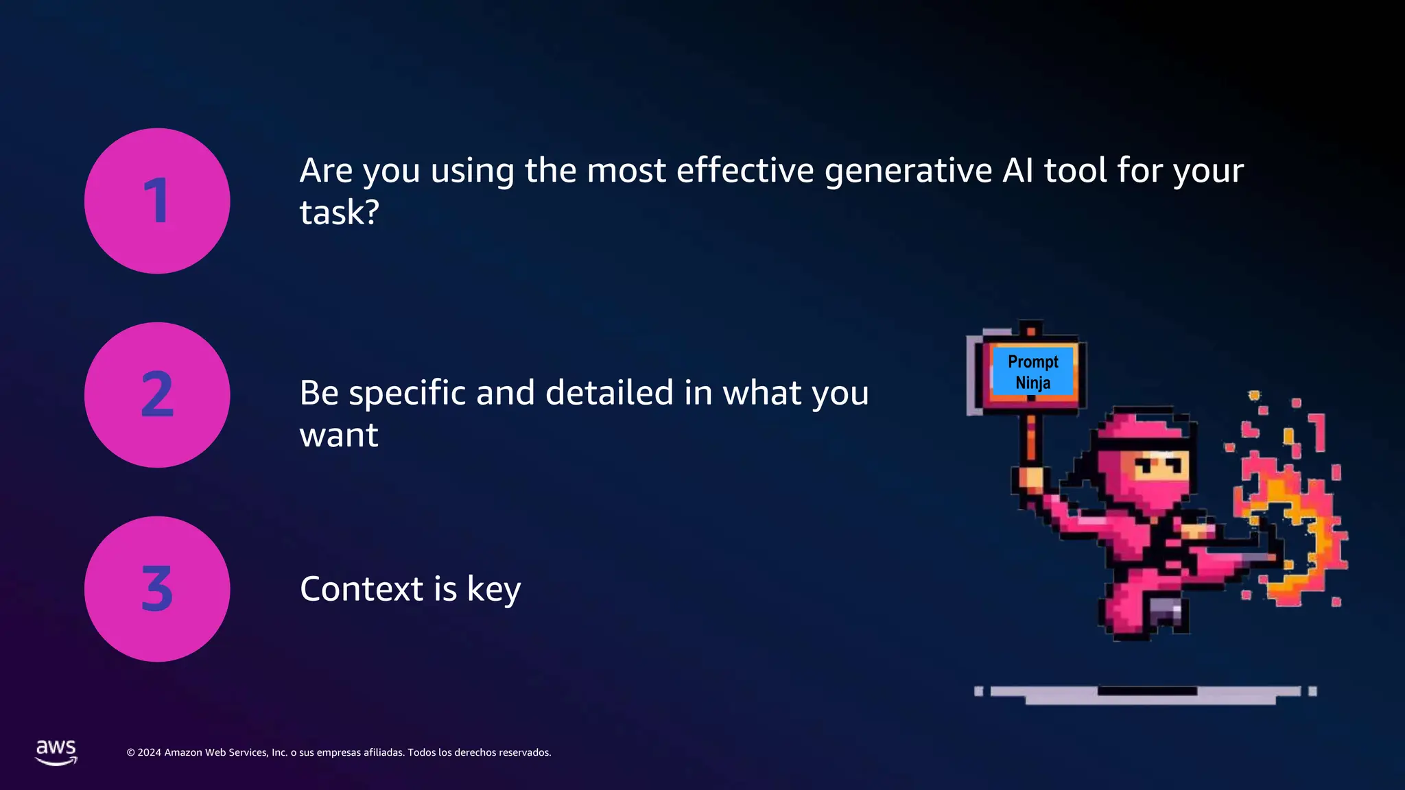 © 2024 Amazon Web Services, Inc. o sus empresas afiliadas. Todos los derechos reservados.
1
Are you using the most effective generative AI tool for your
task?
2 Be specific and detailed in what you
want
3 Context is key
Prompt
Ninja
 