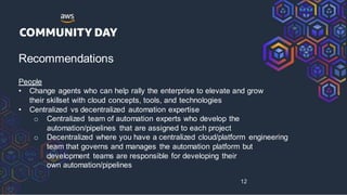 Recommendations
People
• Change agents who can help rally the enterprise to elevate and grow
their skillset with cloud concepts, tools, and technologies
• Centralized vs decentralized automation expertise
o Centralized team of automation experts who develop the
automation/pipelines that are assigned to each project
o Decentralized where you have a centralized cloud/platform engineering
team that governs and manages the automation platform but
development teams are responsible for developing their
own automation/pipelines
12
 