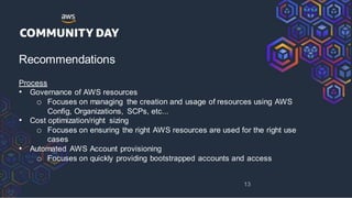 Recommendations
Process
• Governance of AWS resources
o Focuses on managing the creation and usage of resources using AWS
Config, Organizations, SCPs, etc...
• Cost optimization/right sizing
o Focuses on ensuring the right AWS resources are used for the right use
cases
• Automated AWS Account provisioning
o Focuses on quickly providing bootstrapped accounts and access
13
 