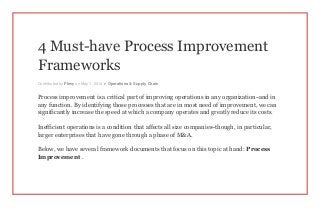 4 Must-have Process Improvement
Frameworks
Contributed by Flevy on May 1, 2014 in Operations & Supply Chain
Process improvement is a critical part of improving operations in any organization–and in
any function. By identifying those processes that are in most need of improvement, we can
significantly increase the speed at which a company operates and greatly reduce its costs.
Inefficient operations is a condition that affects all size companies–though, in particular,
larger enterprises that have gone through a phase of M&A.
Below, we have several framework documents that focus on this topic at hand: Process
Improvement .
 