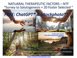 NATUARAL THERAPEUTIC FACTORS – NTF
“Survey to Salutogenesis + 20 Foster Selected ”
**All images are free disponible – 03/2024 at:
By Fabio Tadeu Lazzerini
https://orcid.org/0000-0003-1990-4811
26/03/2024
https://www.istockphoto.com
*https://chat.openai.com/c/a3a7c471-4b5a-4367-a14d-af63019b3953
FREE: ChatGPT* & Istockphoto**
 