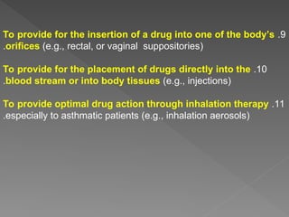 9
.
To provide for the insertion of a drug into one of the body’s
orifices (e.g., rectal, or vaginal suppositories)
.
10
.
To provide for the placement of drugs directly into the
blood stream or into body tissues (e.g., injections)
.
11
.
To provide optimal drug action through inhalation therapy
especially to asthmatic patients (e.g., inhalation aerosols)
.
 