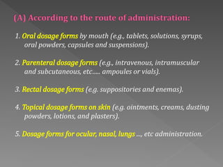 1. Oral dosage forms by mouth (e.g., tablets, solutions, syrups,
oral powders, capsules and suspensions).
2. Parenteral dosage forms (e.g., intravenous, intramuscular
and subcutaneous, etc….. ampoules or vials).
3. Rectal dosage forms (e.g. suppositories and enemas).
4. Topical dosage forms on skin (e.g. ointments, creams, dusting
powders, lotions, and plasters).
5. Dosage forms for ocular, nasal, lungs ..., etc administration.
 