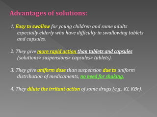 1. Easy to swallow for young children and some adults
especially elderly who have difficulty in swallowing tablets
and capsules.
2. They give more rapid action than tablets and capsules
(solutions> suspensions> capsules> tablets).
3. They give uniform dose than suspension due to uniform
distribution of medicaments, no need for shaking.
4. They dilute the irritant action of some drugs (e.g., KI, KBr).
 