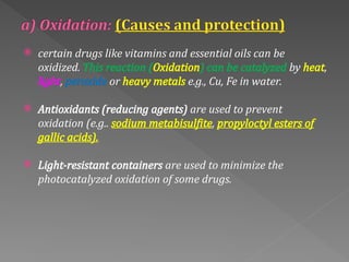 certain drugs like vitamins and essential oils can be
oxidized. This reaction (Oxidation) can be catalyzed by heat,
light, peroxide or heavy metals e.g., Cu, Fe in water.
 Antioxidants (reducing agents) are used to prevent
oxidation (e.g.. sodium metabisulfite, propyloctyl esters of
gallic acids).
 Light‐resistant containers are used to minimize the
photocatalyzed oxidation of some drugs.
 