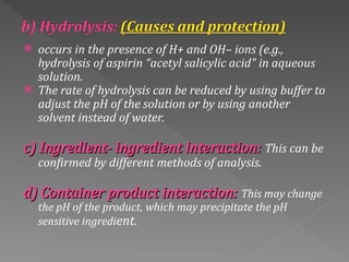  occurs in the presence of H+ and OH– ions (e.g.,
hydrolysis of aspirin “acetyl salicylic acid" in aqueous
solution.
 The rate of hydrolysis can be reduced by using buffer to
adjust the pH of the solution or by using another
solvent instead of water.
c) Ingredient‐ ingredient interaction:
c) Ingredient‐ ingredient interaction: This can be
confirmed by different methods of analysis.
d) Container product interaction:
d) Container product interaction: This may change
the pH of the product, which may precipitate the pH
sensitive ingredient.
 