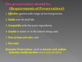 1. Effective against wide range of microorganisms,
2. Stable over its shelf life,
3. Compatible with the active ingredients,
4. Soluble in water or in the solvent being used,
5. Free of taste and odor, and
6. Non toxic
Examples Preservatives : such as benzoic acid, sodium
benzoate, methyl paraben and propyl paraben.
 