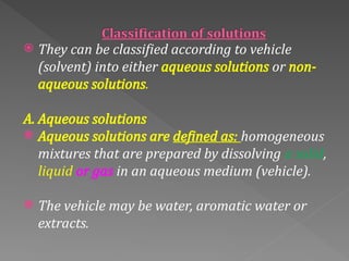  They can be classified according to vehicle
(solvent) into either aqueous solutions or non-
aqueous solutions.
A. Aqueous solutions
 Aqueous solutions are defined as: homogeneous
mixtures that are prepared by dissolving a solid,
liquid or gas in an aqueous medium (vehicle).
 The vehicle may be water, aromatic water or
extracts.
 
