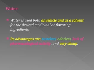  Water is used both as vehicle and as a solvent
for the desired medicinal or flavoring
ingredients.
 Its advantages are: tasteless, odorless, lack of
pharmacological activity, and very cheap.
 