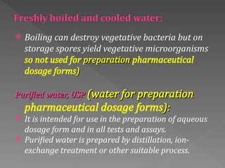 Boiling can destroy vegetative bacteria but on
storage spores yield vegetative microorganisms
so not used for preparation
preparation pharmaceutical
dosage forms)
)
Purified water, USP
Purified water, USP (water for preparation
(water for preparation
pharmaceutical dosage forms):
):
 It is intended for use in the preparation of aqueous
dosage form and in all tests and assays.
 Purified water is prepared by distillation, ion‐
exchange treatment or other suitable process.
 