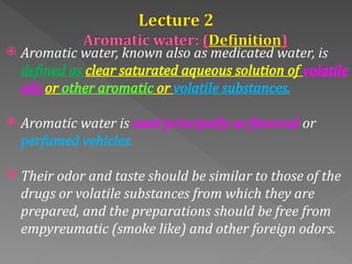  Aromatic water, known also as medicated water, is
defined as clear saturated aqueous solution of volatile
oils or other aromatic or volatile substances.
 Aromatic water is used principally as flavored or
perfumed vehicles.
 Their odor and taste should be similar to those of the
drugs or volatile substances from which they are
prepared, and the preparations should be free from
empyreumatic (smoke like) and other foreign odors.
 