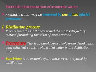  Aromatic water may be prepared by one of two official
processes:
1. Distillation process:
 It represents the most ancient and the most satisfactory
method for making this class of preparations.
 Procedure The drug should be coarsely ground and mixed
with sufficient quantity of purified water in the distillation
unit.
 Rose Water is an example of aromatic water prepared by
distillation.
 