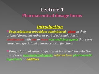 Introduction
Drug substances are seldom administered alone in their
original forms, but rather as part of a formulation in
combination with one or more non medicinal agents that serve
varied and specialized pharmaceutical functions.
Dosage forms of various types result in through the selective
use of these non‐medicinal agents, referred to as pharmaceutic
ingredients or additives.
 