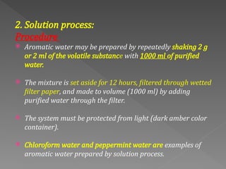 2. Solution process:
Procedure
 Aromatic water may be prepared by repeatedly shaking 2 g
or 2 ml of the volatile substance with 1000 ml of purified
water.
 The mixture is set aside for 12 hours, filtered through wetted
filter paper, and made to volume (1000 ml) by adding
purified water through the filter.
 The system must be protected from light (dark amber color
container).
 Chloroform water and peppermint water are examples of
aromatic water prepared by solution process.
 