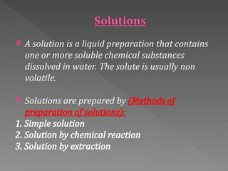  A solution is a liquid preparation that contains
one or more soluble chemical substances
dissolved in water. The solute is usually non
volatile.
 Solutions are prepared by (Methods of
preparation of solutions):
1. Simple solution
2. Solution by chemical reaction
3. Solution by extraction
 