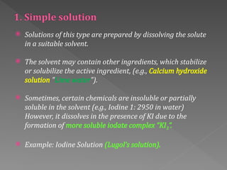  Solutions of this type are prepared by dissolving the solute
in a suitable solvent.
 The solvent may contain other ingredients, which stabilize
or solubilize the active ingredient, (e.g., Calcium hydroxide
solution "Lime water").
 Sometimes, certain chemicals are insoluble or partially
soluble in the solvent (e.g., Iodine 1: 2950 in water)
However, it dissolves in the presence of KI due to the
formation of more soluble iodate complex “KI3”.
 Example: Iodine Solution (Lugol’s solution).
 