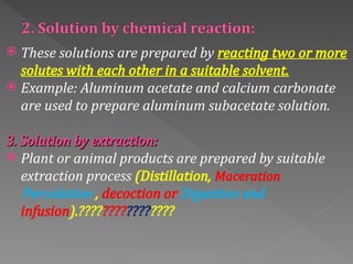  These solutions are prepared by reacting two or more
solutes with each other in a suitable solvent.
 Example: Aluminum acetate and calcium carbonate
are used to prepare aluminum subacetate solution.
3. Solution by extraction:
3. Solution by extraction:
 Plant or animal products are prepared by suitable
extraction process (Distillation, Maceration
Percolation , decoction or Digestion and
infusion).????????????????
 