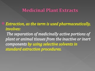  Extraction, as the term is used pharmaceutically,
involves:
The separation of medicinally active portions of
plant or animal tissues from the inactive or inert
components by using selective solvents in
standard extraction procedures.
 