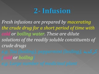 Fresh infusions are prepared by macerating
the crude drug for a short period of time with
cold or boiling water. These are dilute
solutions of the readily soluble constituents of
crude drugs
e.g. Tea (boiling), peppermint (boiling), ‫كركدية‬
(cold or boiling)
e.g. Large number of medicinal plant
 
