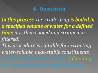 In this process, the crude drug is boiled in
a specified volume of water for a defined
time; it is then cooled and strained or
filtered.
This procedure is suitable for extracting
water-soluble, heat-stable constituents.
e.g. Tea, peppermint, ‫كركدية‬ (All boiling)
e.g. Large number of medicinal plant
 