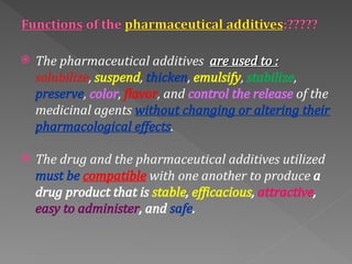  The pharmaceutical additives are used to :
are used to :
solubilize, suspend, thicken, emulsify, stabilize,
preserve, color, flavor, and control the release of the
medicinal agents without changing or altering their
pharmacological effects.
 The drug and the pharmaceutical additives utilized
must be compatible with one another to produce a
drug product that is stable, efficacious, attractive,
easy to administer, and safe.
 