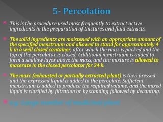  This is the procedure used most frequently to extract active
ingredients in the preparation of tinctures and fluid extracts.
 The solid ingredients are moistened with an appropriate amount of
the specified menstruum and allowed to stand for approximately 4
h in a well closed container, after which the mass is packed and the
top of the percolator is closed. Additional menstruum is added to
form a shallow layer above the mass, and the mixture is allowed to
macerate in the closed percolator for 24 h.
 The marc (exhausted or partially extracted plant) is then pressed
and the expressed liquid is added to the percolate. Sufficient
menstruum is added to produce the required volume, and the mixed
liquid is clarified by filtration or by standing followed by decanting.
 e.g. Large number of medicinal plant
 