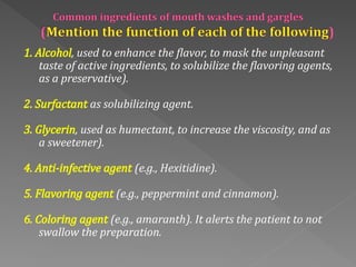 1. Alcohol, used to enhance the flavor, to mask the unpleasant
taste of active ingredients, to solubilize the flavoring agents,
as a preservative).
2. Surfactant as solubilizing agent.
3. Glycerin, used as humectant, to increase the viscosity, and as
a sweetener).
4. Anti‐infective agent (e.g., Hexitidine).
5. Flavoring agent (e.g., peppermint and cinnamon).
6. Coloring agent (e.g., amaranth). It alerts the patient to not
swallow the preparation.
 