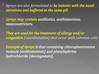  Sprays are also formulated to be isotonic with the nasal
secretions and buffered at the same pH.
 Sprays may contain antibiotics, antihistamines,
vasoconstrictors.
 They are used for the treatment of allergy and/or
congestion (vasodilatation) that occur with common cold.
 Example of sprays is that containing chloropheniramine
maleate (antihistaminic) and phenylephrine
hydrochloride (decongestant).
 