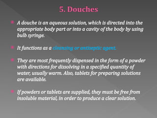  A douche is an aqueous solution, which is directed into the
appropriate body part or into a cavity of the body by using
bulb syringe.
 It functions as a cleansing or antiseptic agent.
 They are most frequently dispensed in the form of a powder
with directions for dissolving in a specified quantity of
water, usually warm. Also, tablets for preparing solutions
are available.
 If powders or tablets are supplied, they must be free from
insoluble material, in order to produce a clear solution.
 