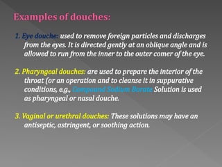 1. Eye douche: used to remove foreign particles and discharges
from the eyes. It is directed gently at an oblique angle and is
allowed to run from the inner to the outer comer of the eye.
2. Pharyngeal douches: are used to prepare the interior of the
throat (or an operation and to cleanse it in suppurative
conditions, e.g., Compound Sodium Borate Solution is used
as pharyngeal or nasal douche.
3. Vaginal or urethral douches: These solutions may have an
antiseptic, astringent, or soothing action.
 