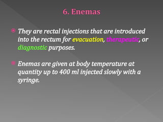  They are rectal injections that are introduced
into the rectum for evacuation, therapeutic, or
diagnostic purposes.
 Enemas are given at body temperature at
quantity up to 400 ml injected slowly with a
syringe.
 
