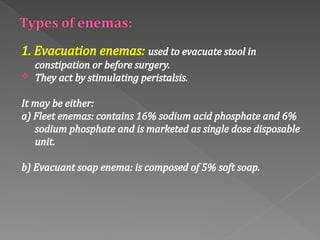 1. Evacuation enemas: used to evacuate stool in
constipation or before surgery.
 They act by stimulating peristalsis.
It may be either:
a) Fleet enemas: contains 16% sodium acid phosphate and 6%
sodium phosphate and is marketed as single dose disposable
unit.
b) Evacuant soap enema: is composed of 5% soft soap.
 