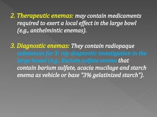 2. Therapeutic enemas: may contain medicaments
required to exert a local effect in the large bowl
(e.g., anthelmintic enemas).
3. Diagnostic enemas: They contain radiopaque
substances for X‐ ray diagnostic investigation in the
large bowel (e.g., Barium sulfate enema that
contain barium sulfate, acacia mucilage and starch
enema as vehicle or base "3% gelatinized starch").
 