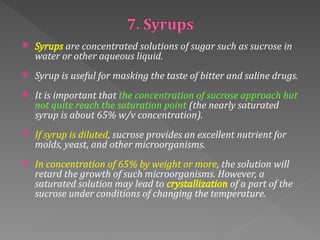  Syrups are concentrated solutions of sugar such as sucrose in
water or other aqueous liquid.
 Syrup is useful for masking the taste of bitter and saline drugs.
 It is important that the concentration of sucrose approach but
not quite reach the saturation point (the nearly saturated
syrup is about 65% w/v concentration).
 If syrup is diluted, sucrose provides an excellent nutrient for
molds, yeast, and other microorganisms.
 In concentration of 65% by weight or more, the solution will
retard the growth of such microorganisms. However, a
saturated solution may lead to crystallization of a part of the
sucrose under conditions of changing the temperature.
 