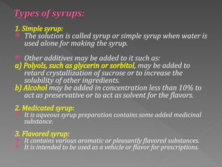 1. Simple syrup:
 The solution is called syrup or simple syrup when water is
used alone for making the syrup.
 Other additives may be added to it such as:
a) Polyols, such as glycerin or sorbitol, may be added to
retard crystallization of sucrose or to increase the
solubility of other ingredients.
b) Alcohol may be added in concentration less than 10% to
act as preservative or to act as solvent for the flavors.
2. Medicated syrup:
 It is aqueous syrup preparation contains some added medicinal
substance.
3. Flavored syrup:
 It contains various aromatic or pleasantly flavored substances.
 It is intended to be used as a vehicle or flavor for prescriptions.
 