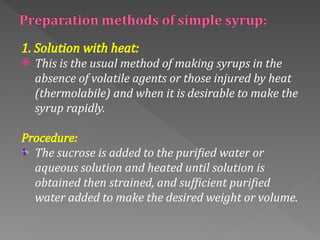 1. Solution with heat:
 This is the usual method of making syrups in the
absence of volatile agents or those injured by heat
(thermolabile) and when it is desirable to make the
syrup rapidly.
Procedure:
The sucrose is added to the purified water or
aqueous solution and heated until solution is
obtained then strained, and sufficient purified
water added to make the desired weight or volume.
 