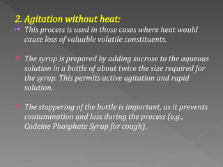 2. Agitation without heat:
This process is used in those cases where heat would
cause loss of valuable volatile constituents.
 The syrup is prepared by adding sucrose to the aqueous
solution in a bottle of about twice the size required for
the syrup. This permits active agitation and rapid
solution.
 The stoppering of the bottle is important, as it prevents
contamination and loss during the process (e.g.,
Codeine Phosphate Syrup for cough).
 