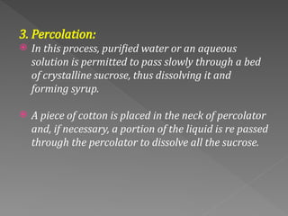 3. Percolation:
 In this process, purified water or an aqueous
solution is permitted to pass slowly through a bed
of crystalline sucrose, thus dissolving it and
forming syrup.
 A piece of cotton is placed in the neck of percolator
and, if necessary, a portion of the liquid is re passed
through the percolator to dissolve all the sucrose.
 