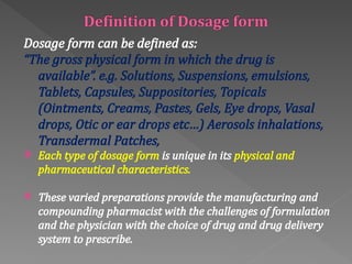 Dosage form can be defined as:
“The gross physical form in which the drug is
available”. e.g. Solutions, Suspensions, emulsions,
Tablets, Capsules, Suppositories, Topicals
(Ointments, Creams, Pastes, Gels, Eye drops, Vasal
drops, Otic or ear drops etc…) Aerosols inhalations,
Transdermal Patches,
 Each type of dosage form is unique in its physical and
pharmaceutical characteristics.
 These varied preparations provide the manufacturing and
compounding pharmacist with the challenges of formulation
and the physician with the choice of drug and drug delivery
system to prescribe.
 