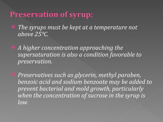  The syrups must be kept at a temperature not
above 25°C.
 A higher concentration approaching the
supersaturation is also a condition favorable to
preservation.
 Preservatives such as glycerin, methyl paraben,
benzoic acid and sodium benzoate may be added to
prevent bacterial and mold growth, particularly
when the concentration of sucrose in the syrup is
low.
 